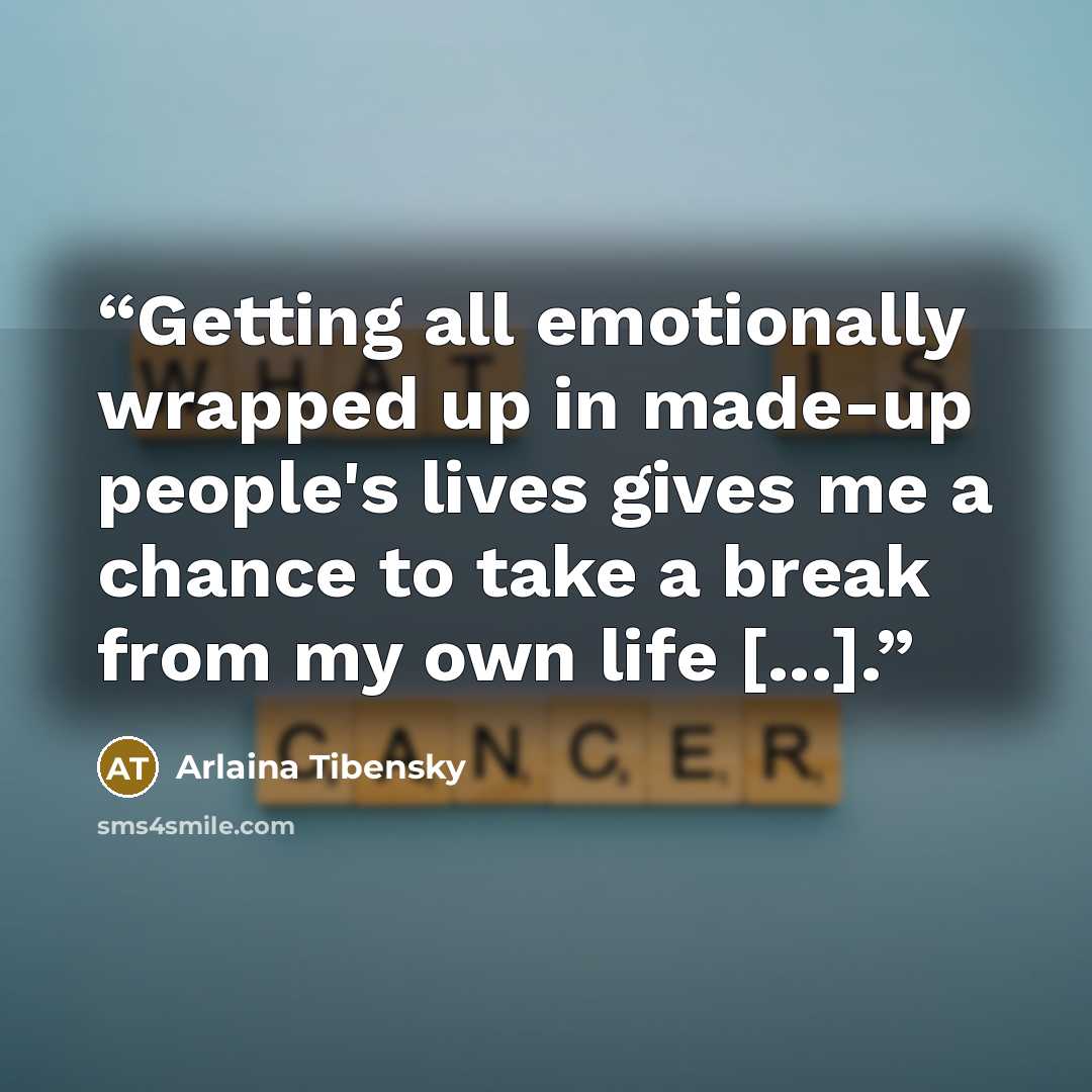 “Getting all emotionally wrapped up in made-up people's lives gives me a chance to take a break from my own life [...].” quote by Arlaina Tibensky