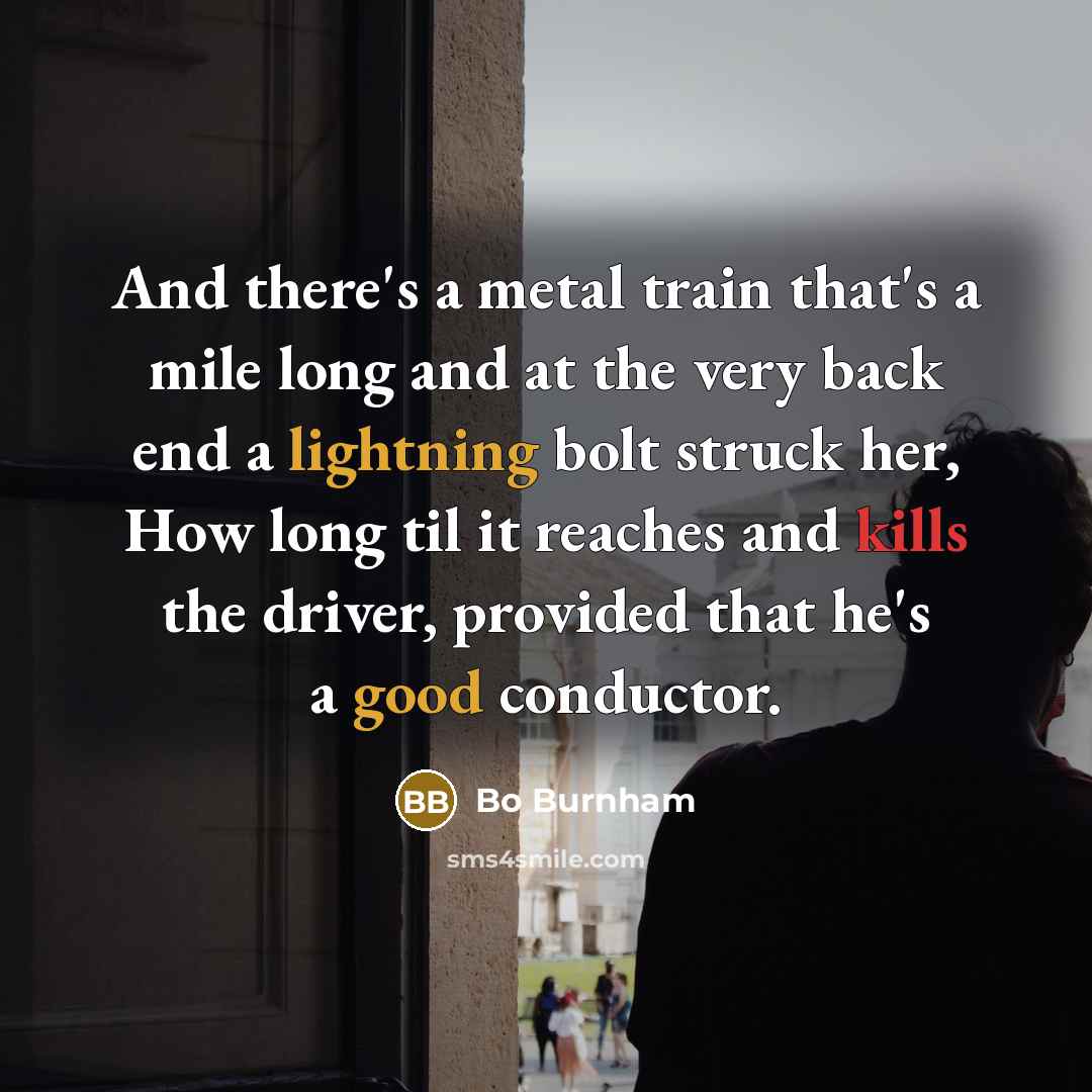 “And there's a metal train that's a mile long and at the very back end a lightning bolt struck her, How long til it reaches and kills the driver, provided that he's a good conductor.” quote by Bo Burnham