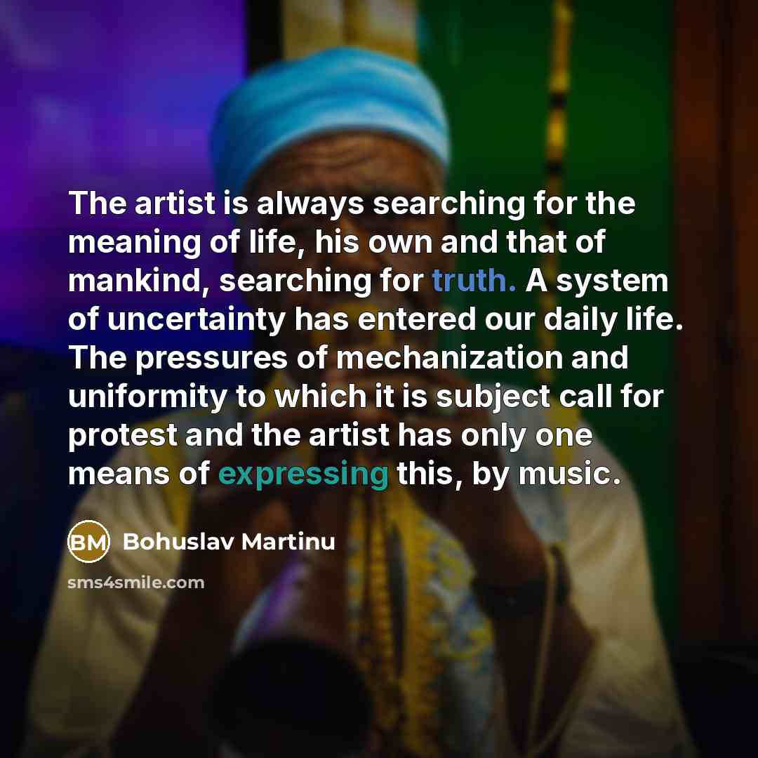 “The artist is always searching for the meaning of life, his own and that of mankind, searching for truth. A system of uncertainty has entered our daily life. The pressures of mechanization and uniformity to which it is subject call for protest and the artist has only one means of expressing this…” quote by Bohuslav Martinu