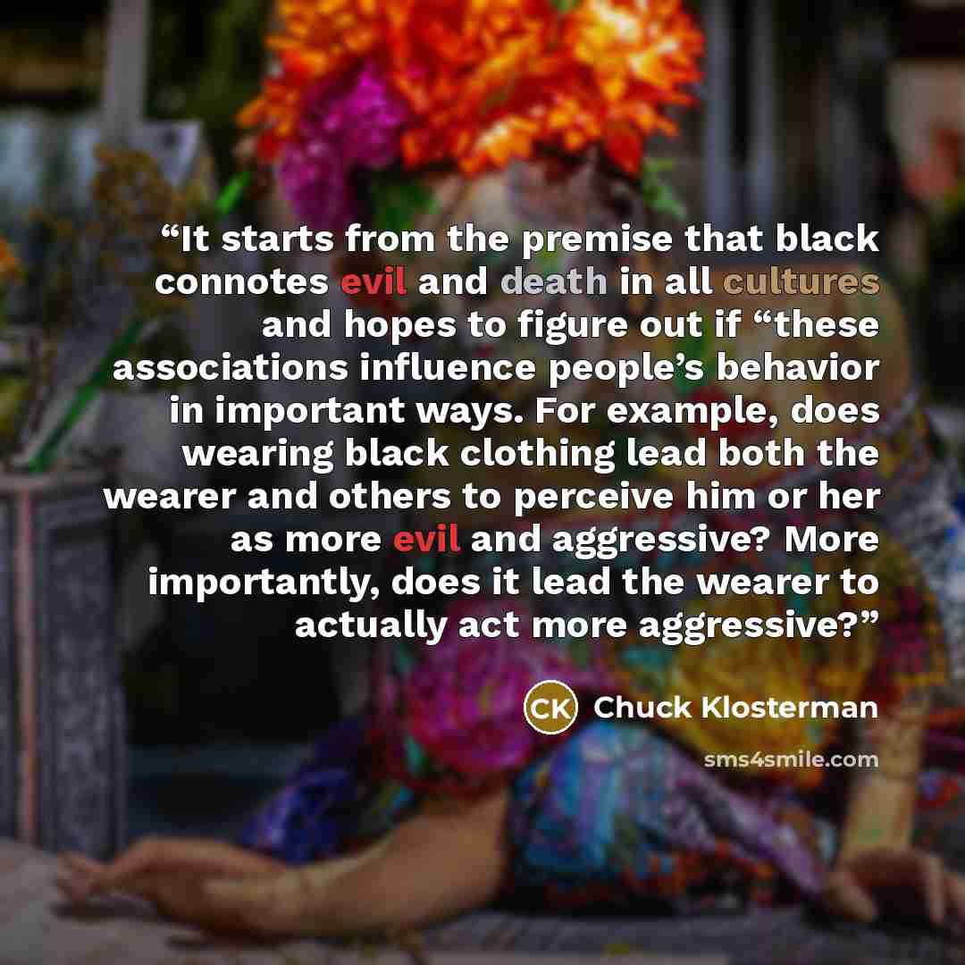 “It starts from the premise that black connotes evil and death in all cultures and hopes to figure out if “these associations influence people’s behavior in important ways. For example, does wearing black clothing lead both the wearer and others to perceive him or her as more evil and aggressive?…” quote by Chuck Klosterman
