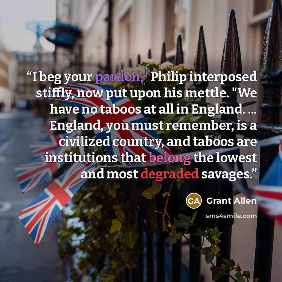 “I beg your pardon," Philip interposed stiffly, now put upon his mettle. "We have no taboos at all in England. ... England, you must remember, is a civilized country, and taboos are institutions that belong the lowest and most degraded savages.” quote by Grant Allen