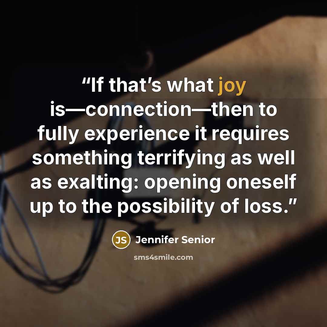 “If that’s what joy is—connection—then to fully experience it requires something terrifying as well as exalting: opening oneself up to the possibility of loss.” quote by Jennifer Senior