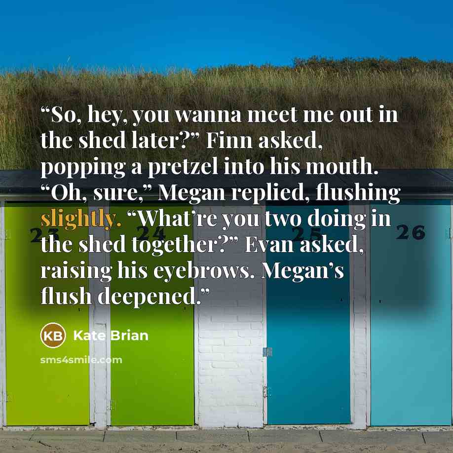 “So, hey, you wanna meet me out in the shed later?” Finn asked, popping a pretzel into his mouth. “Oh, sure,” Megan replied, flushing slightly. “What’re you two doing in the shed together?” Evan asked, raising his eyebrows. Megan’s flush deepened.” quote by Kate Brian