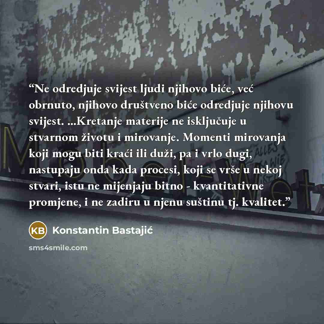 “Ne odredjuje svijest ljudi njihovo biće, već obrnuto, njihovo društveno biće odredjuje njihovu svijest. ...Kretanje materije ne isključuje u stvarnom životu i mirovanje. Momenti mirovanja koji mogu biti kraći ili duži, pa i vrlo dugi, nastupaju onda kada procesi, koji se vrše u nekoj stvari, istu…” quote by Konstantin Bastajić