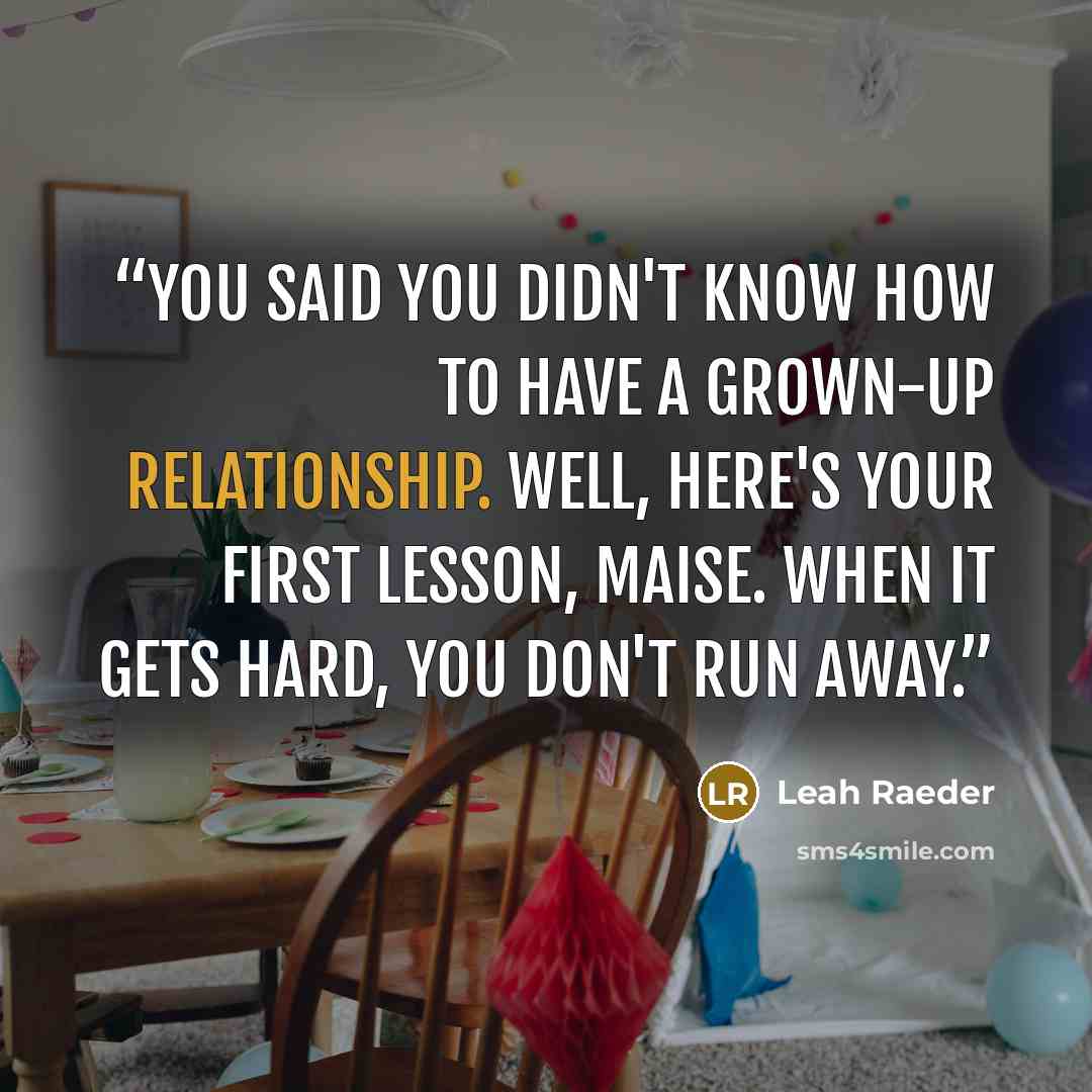 “You said you didn't know how to have a grown-up relationship. Well, here's your first lesson, Maise. When it gets hard, you don't run away.” quote by Leah Raeder