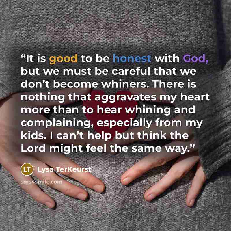 “It is good to be honest with God, but we must be careful that we don’t become whiners. There is nothing that aggravates my heart more than to hear whining and complaining, especially from my kids. I can’t help but think the Lord might feel the same way.” quote by Lysa TerKeurst