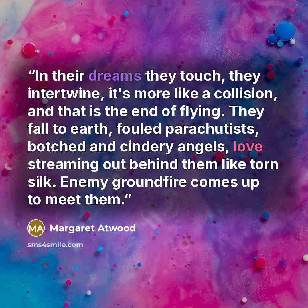 “In their dreams they touch, they intertwine, it's more like a collision, and that is the end of flying. They fall to earth, fouled parachutists, botched and cindery angels, love streaming out behind them like torn silk. Enemy groundfire comes up to meet them.” quote by Margaret Atwood