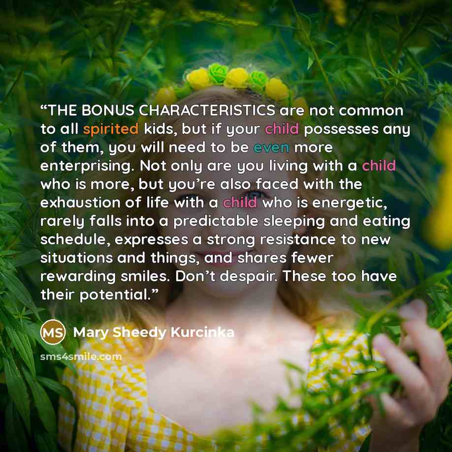 “THE BONUS CHARACTERISTICS are not common to all spirited kids, but if your child possesses any of them, you will need to be even more enterprising. Not only are you living with a child who is more, but you’re also faced with the exhaustion of life with a child who is energetic, rarely falls into a…” quote by Mary Sheedy Kurcinka