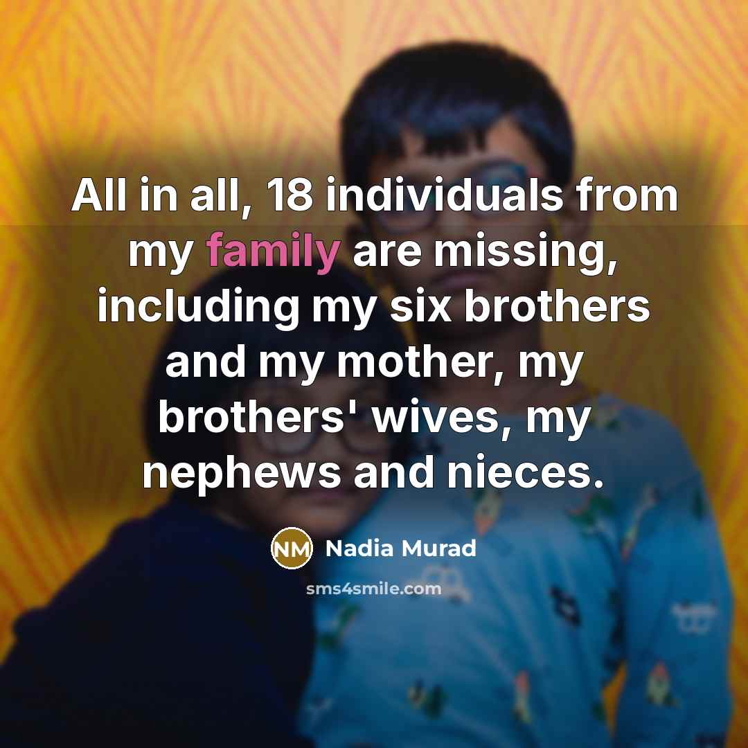 “All in all, 18 individuals from my family are missing, including my six brothers and my mother, my brothers' wives, my nephews and nieces.” quote by Nadia Murad
