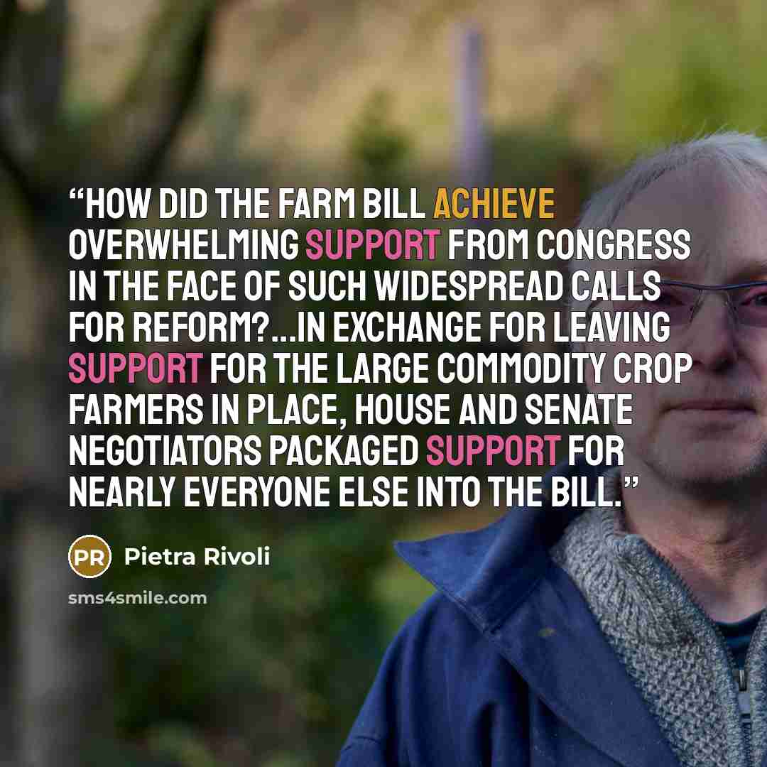 “How did the Farm Bill achieve overwhelming support from Congress in the face of such widespread calls for reform?...In exchange for leaving support for the large commodity crop farmers in place, House and Senate negotiators packaged support for nearly everyone else into the bill.” quote by Pietra Rivoli
