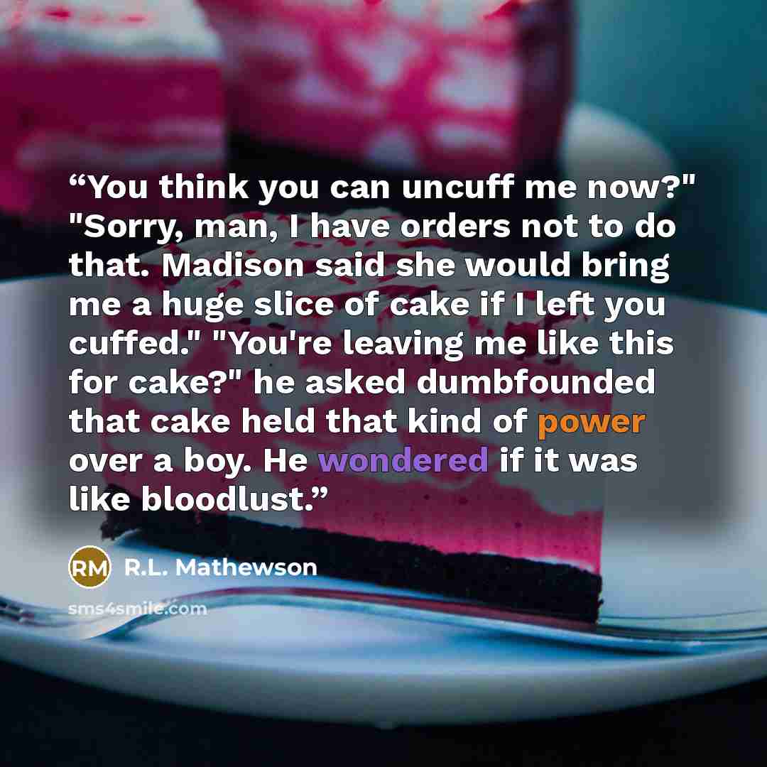“You think you can uncuff me now?" "Sorry, man, I have orders not to do that. Madison said she would bring me a huge slice of cake if I left you cuffed." "You're leaving me like this for cake?" he asked dumbfounded that cake held that kind of power over a boy. He wondered if it was like bloodlust.” quote by R.L. Mathewson