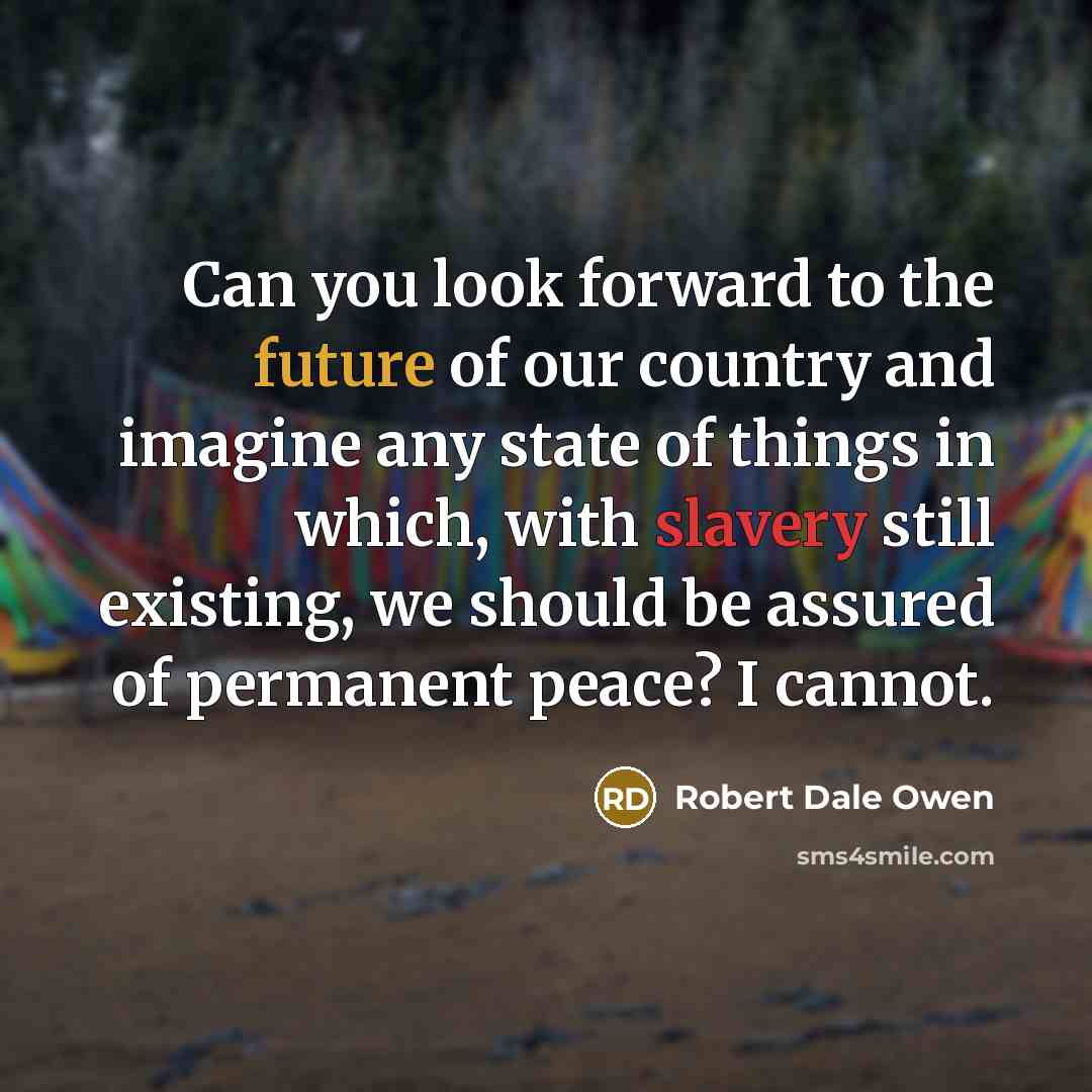 “Can you look forward to the future of our country and imagine any state of things in which, with slavery still existing, we should be assured of permanent peace? I cannot.” quote by Robert Dale Owen