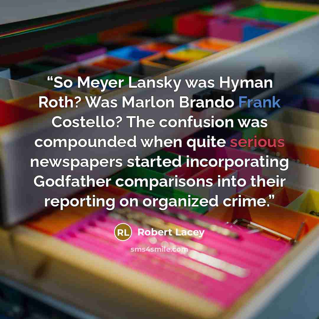 “So Meyer Lansky was Hyman Roth? Was Marlon Brando Frank Costello? The confusion was compounded when quite serious newspapers started incorporating Godfather comparisons into their reporting on organized crime.” quote by Robert Lacey