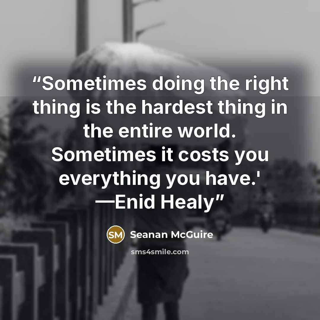 “Sometimes doing the right thing is the hardest thing in the entire world. Sometimes it costs you everything you have.' —Enid Healy” quote by Seanan McGuire