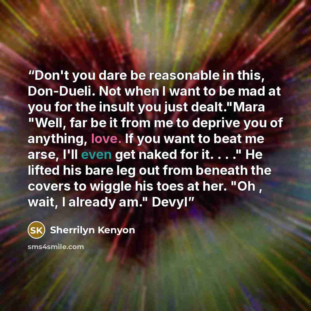 “Don't you dare be reasonable in this, Don-Dueli. Not when I want to be mad at you for the insult you just dealt."Mara "Well, far be it from me to deprive you of anything, love. If you want to beat me arse, I'll even get naked for it. . . ." He lifted his bare leg out from beneath the covers to…” quote by Sherrilyn Kenyon