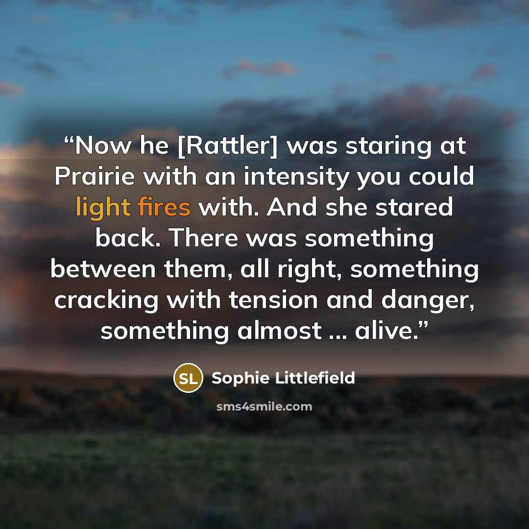 “Now he [Rattler] was staring at Prairie with an intensity you could light fires with. And she stared back. There was something between them, all right, something cracking with tension and danger, something almost ... alive.” quote by Sophie Littlefield