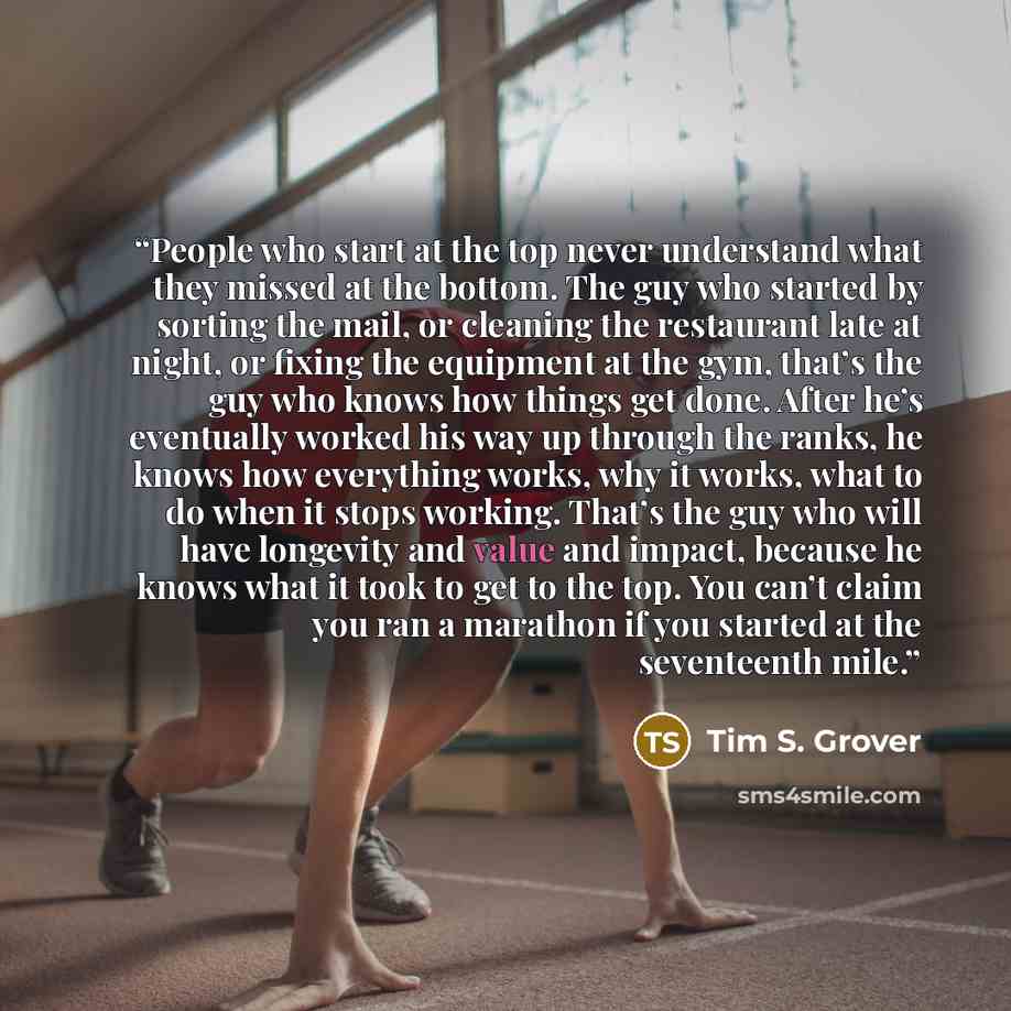 “People who start at the top never understand what they missed at the bottom. The guy who started by sorting the mail, or cleaning the restaurant late at night, or fixing the equipment at the gym, that’s the guy who knows how things get done. After he’s eventually worked his way up through the…” quote by Tim S. Grover