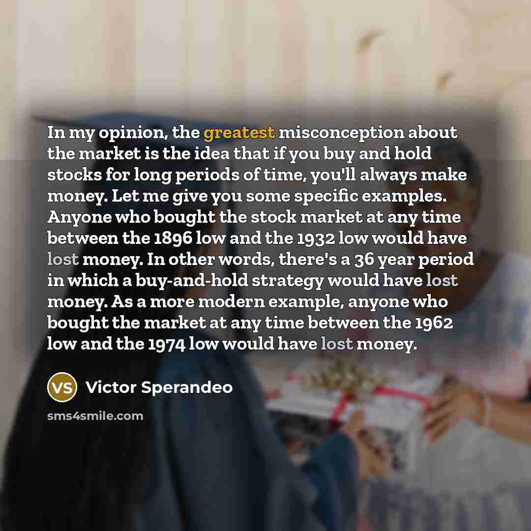 “In my opinion, the greatest misconception about the market is the idea that if you buy and hold stocks for long periods of time, you'll always make money. Let me give you some specific examples. Anyone who bought the stock market at any time between the 1896 low and the 1932 low would have lost…” quote by Victor Sperandeo