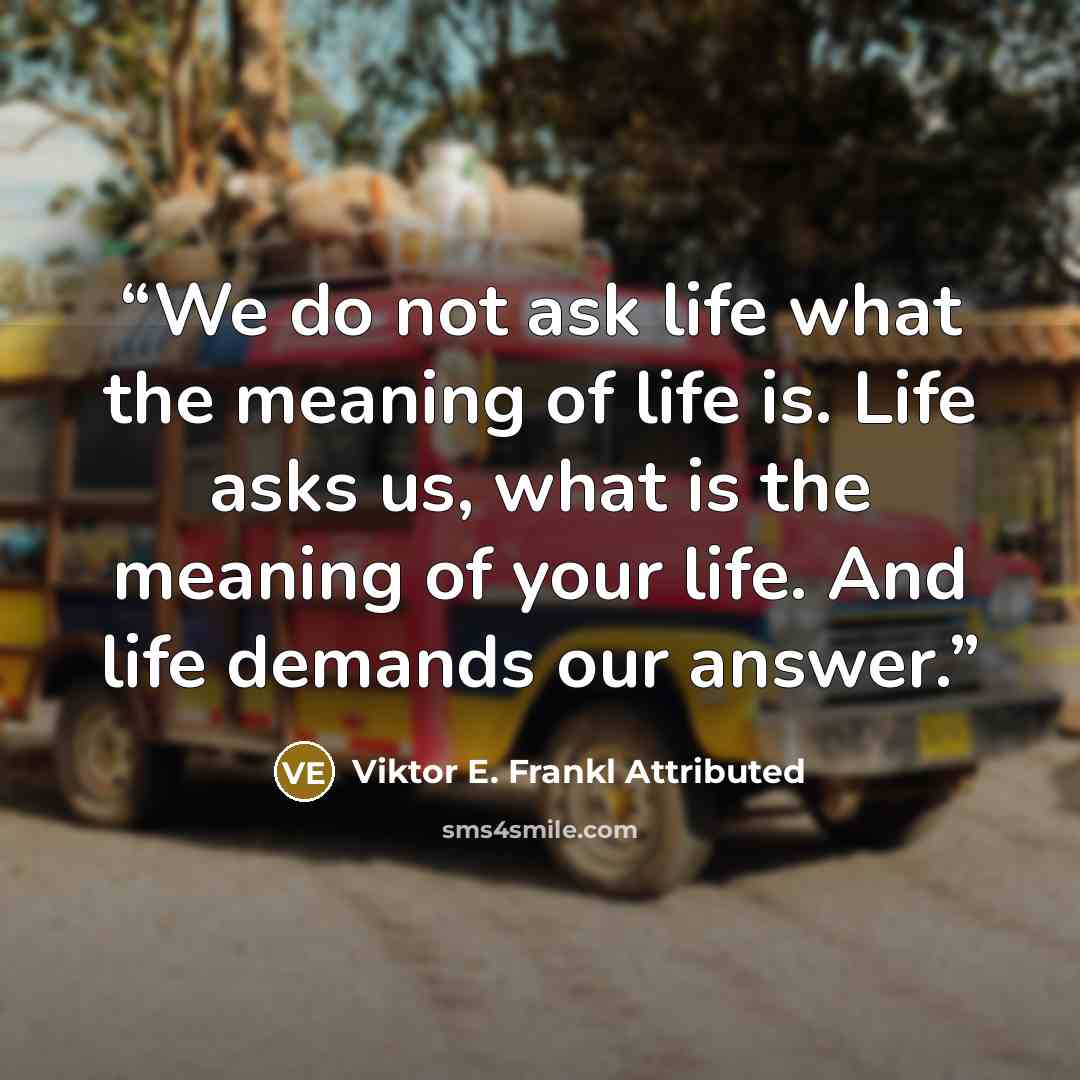 “We do not ask life what the meaning of life is. Life asks us, what is the meaning of your life. And life demands our answer.” quote by Viktor E. Frankl Attributed
