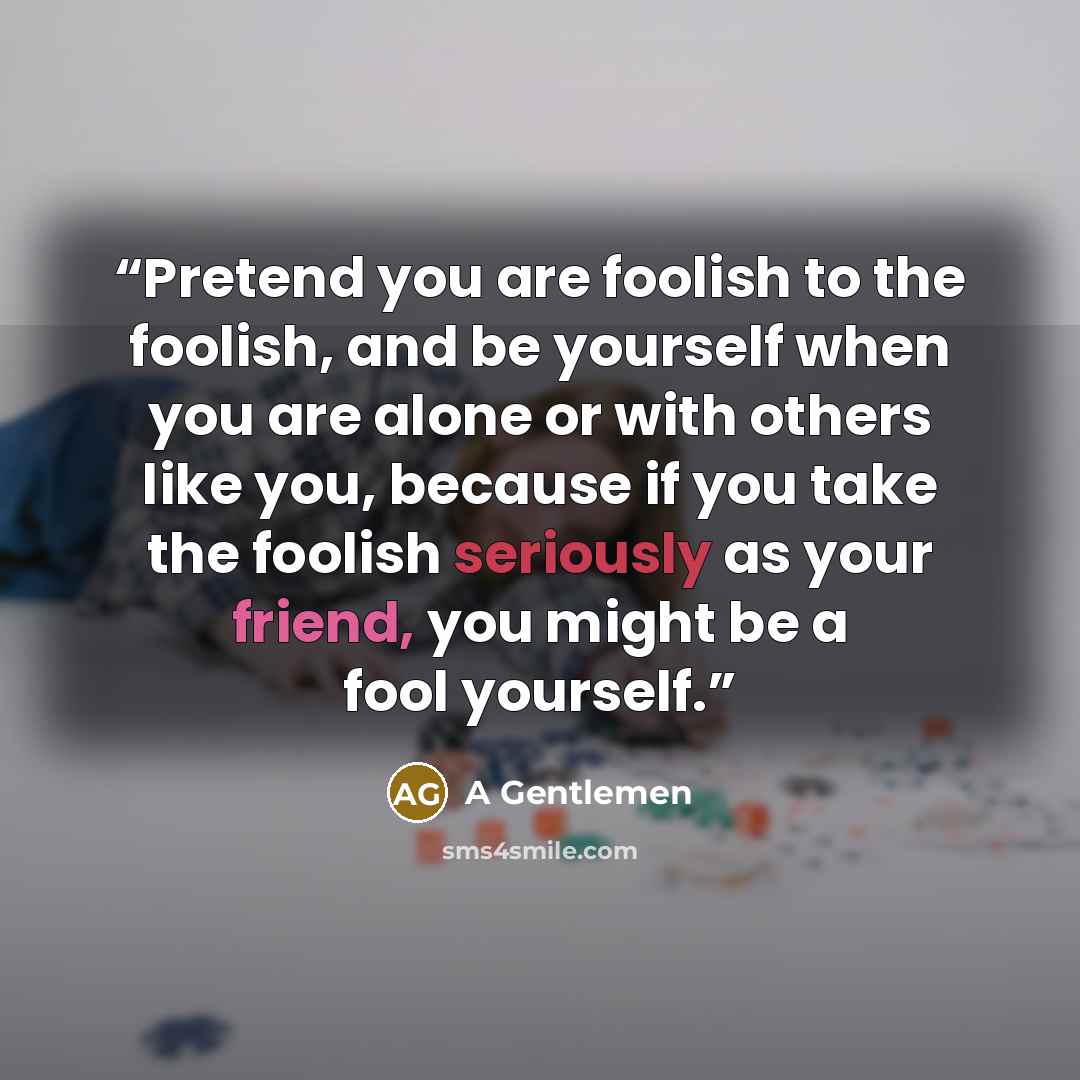 “Pretend you are foolish to the foolish, and be yourself when you are alone or with others like you, because if you take the foolish seriously as your friend, you might be a fool yourself.” quote by A Gentlemen