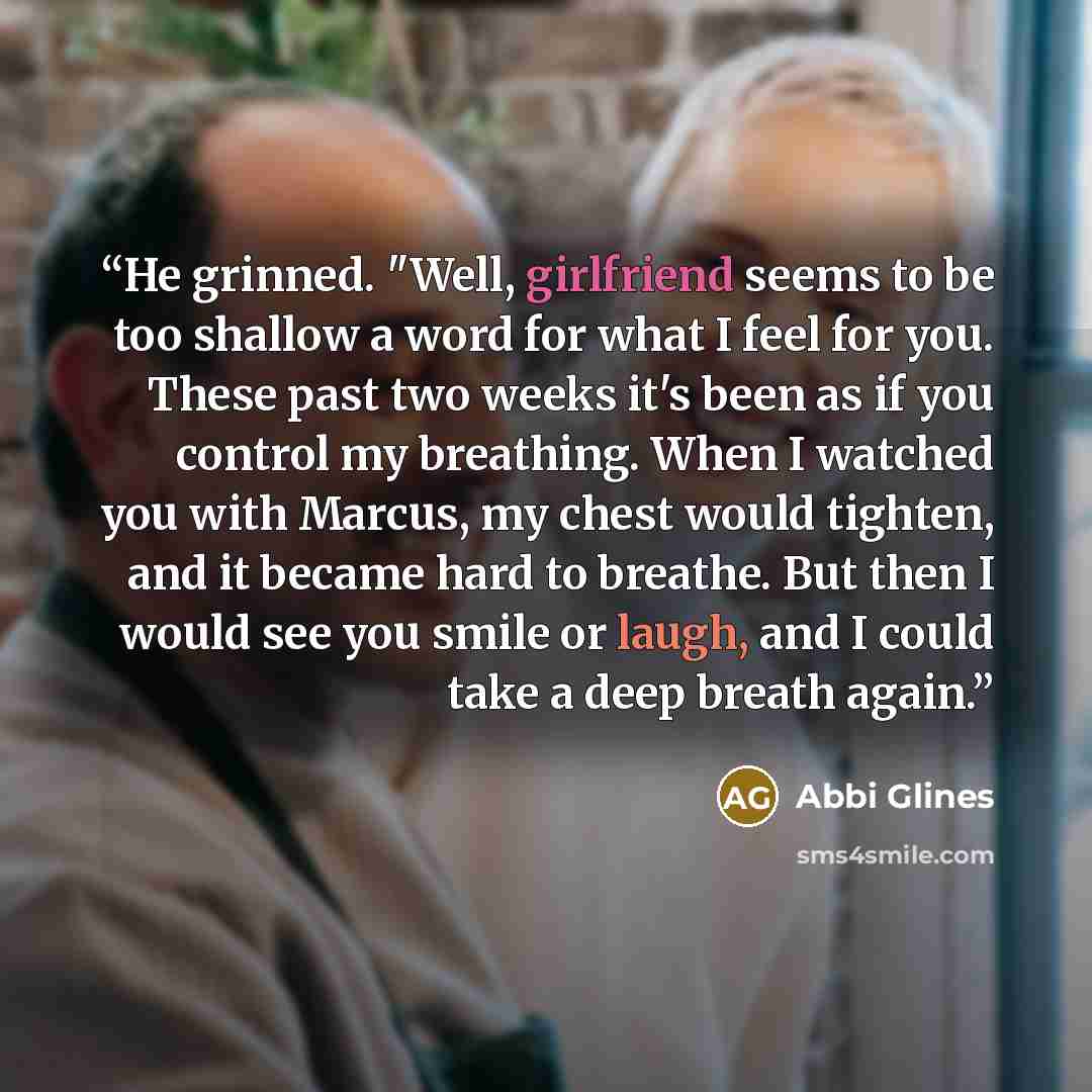 “He grinned. "Well, girlfriend seems to be too shallow a word for what I feel for you. These past two weeks it's been as if you control my breathing. When I watched you with Marcus, my chest would tighten, and it became hard to breathe. But then I would see you smile or laugh, and I could take a…” quote by Abbi Glines
