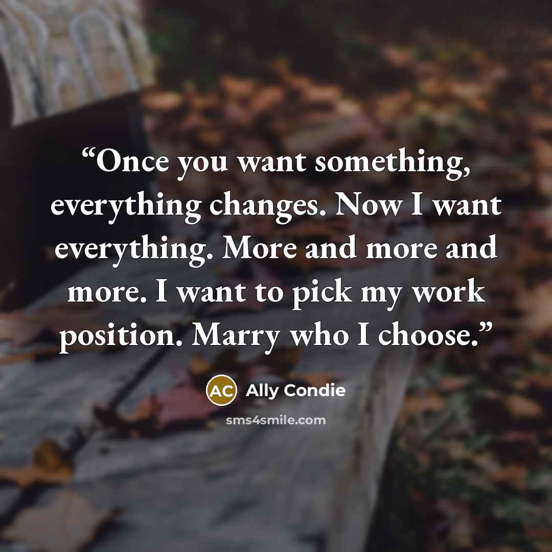 “Once you want something, everything changes. Now I want everything. More and more and more. I want to pick my work position. Marry who I choose.” quote by Ally Condie