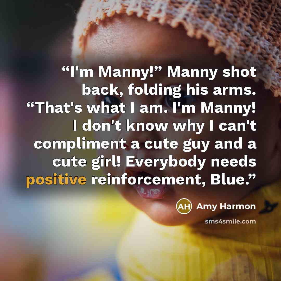 “I'm Manny!” Manny shot back, folding his arms. “That's what I am. I'm Manny! I don't know why I can't compliment a cute guy and a cute girl! Everybody needs positive reinforcement, Blue.” quote by Amy Harmon