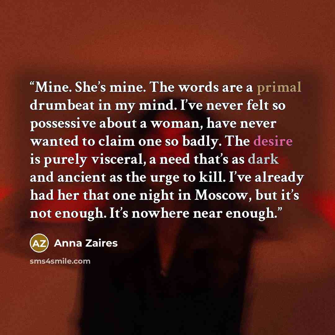 “Mine. She’s mine. The words are a primal drumbeat in my mind. I’ve never felt so possessive about a woman, have never wanted to claim one so badly. The desire is purely visceral, a need that’s as dark and ancient as the urge to kill. I’ve already had her that one night in Moscow, but it’s not…” quote by Anna Zaires