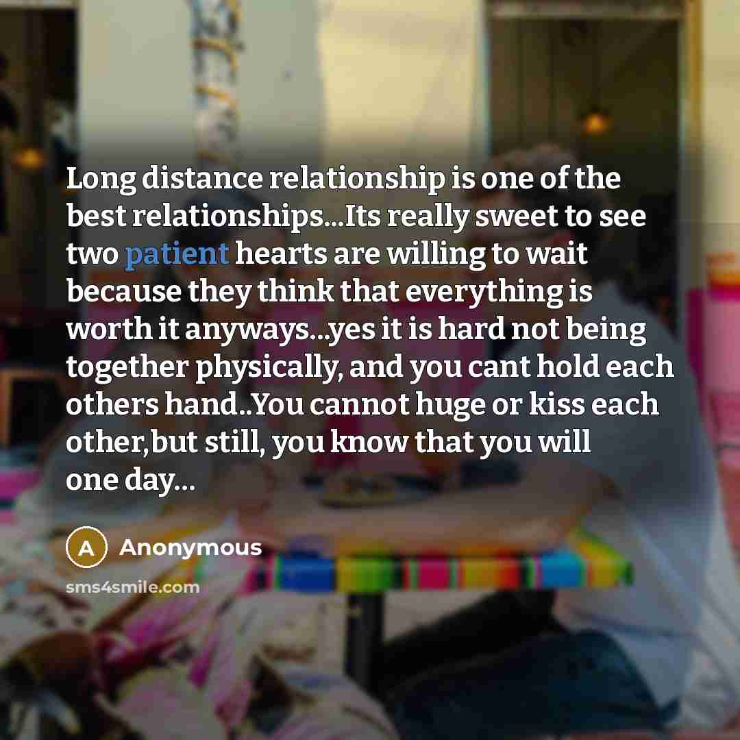 “Long distance relationship is one of the best relationships...Its really sweet to see two patient hearts are willing to wait because they think that everything is worth it anyways...yes it is hard not being together physically, and you cant hold each others hand..You cannot huge or kiss each…” quote by Anonymous