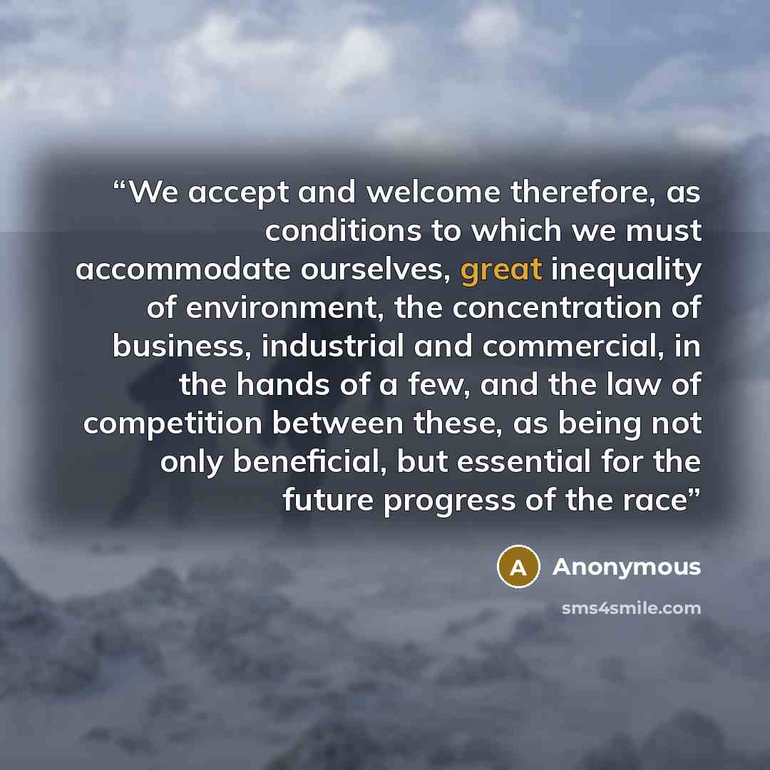 “We accept and welcome therefore, as conditions to which we must accommodate ourselves, great inequality of environment, the concentration of business, industrial and commercial, in the hands of a few, and the law of competition between these, as being not only beneficial, but essential for the…” quote by Anonymous