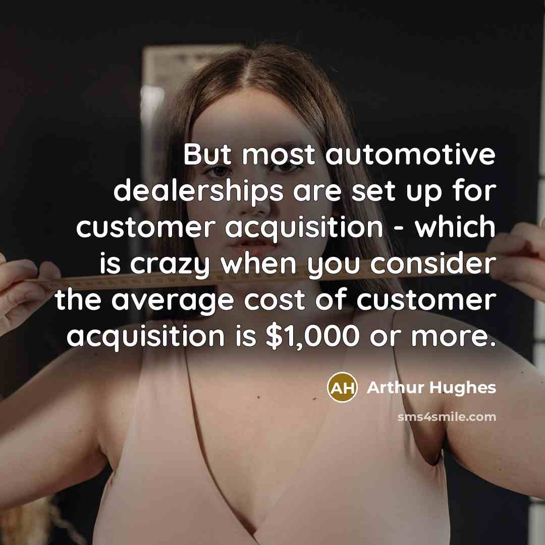 “But most automotive dealerships are set up for customer acquisition - which is crazy when you consider the average cost of customer acquisition is $1,000 or more.” quote by Arthur Hughes
