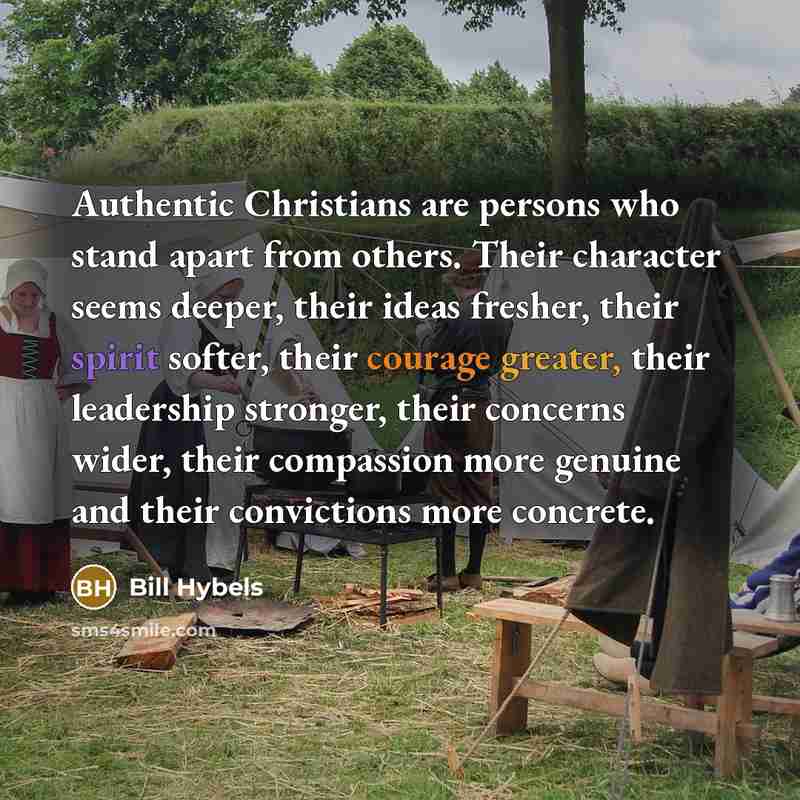 “Authentic Christians are persons who stand apart from others. Their character seems deeper, their ideas fresher, their spirit softer, their courage greater, their leadership stronger, their concerns wider, their compassion more genuine and their convictions more concrete.” quote by Bill Hybels