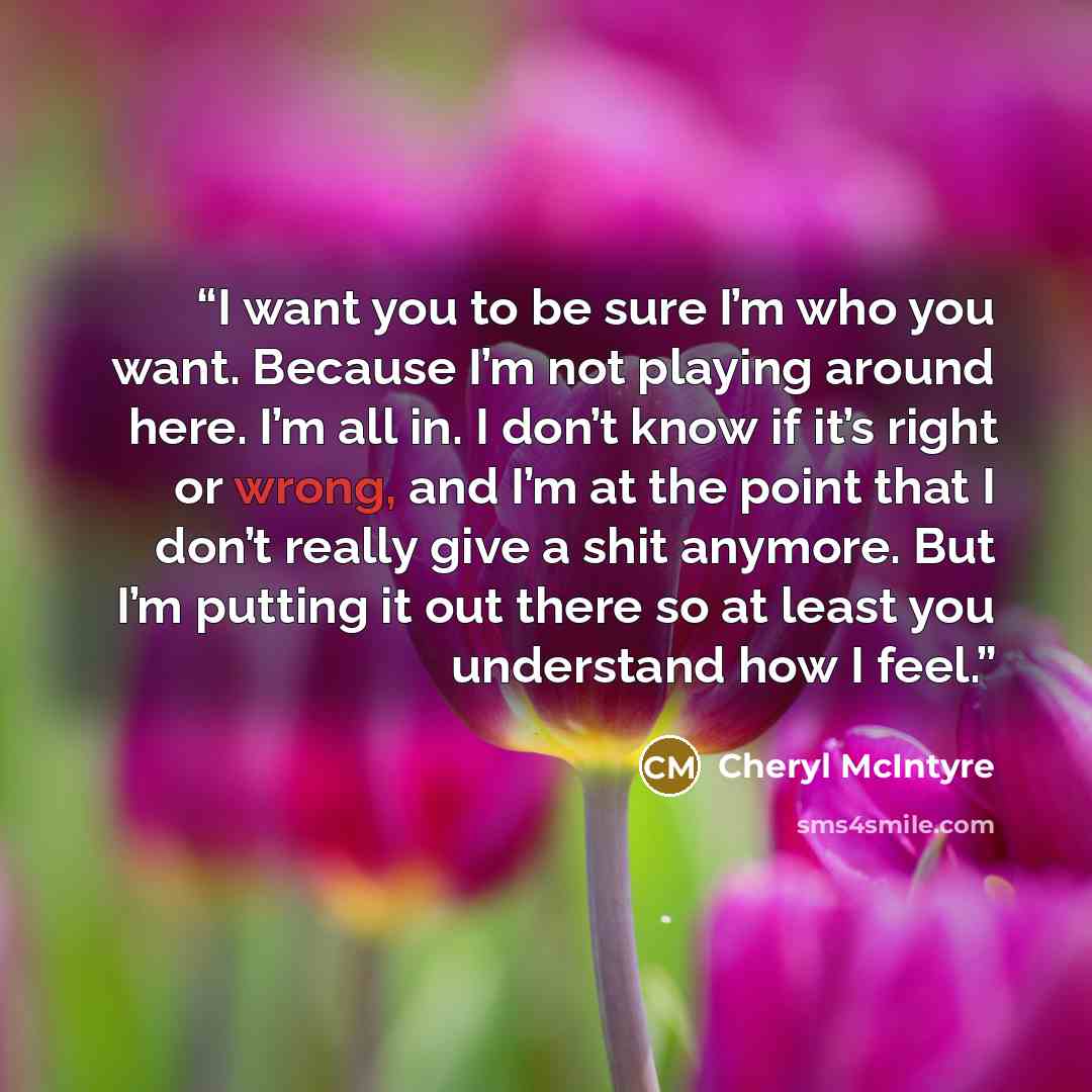 “I want you to be sure I’m who you want. Because I’m not playing around here. I’m all in. I don’t know if it’s right or wrong, and I’m at the point that I don’t really give a shit anymore. But I’m putting it out there so at least you understand how I feel.” quote by Cheryl McIntyre