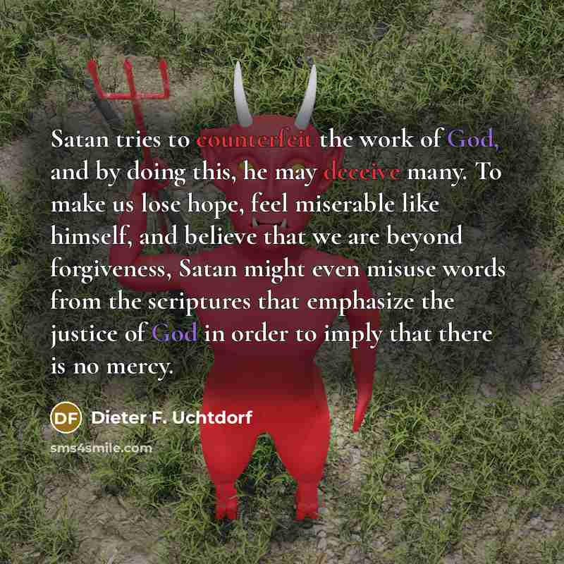 “Satan tries to counterfeit the work of God, and by doing this, he may deceive many. To make us lose hope, feel miserable like himself, and believe that we are beyond forgiveness, Satan might even misuse words from the scriptures that emphasize the justice of God in order to imply that there is no…” quote by Dieter F. Uchtdorf