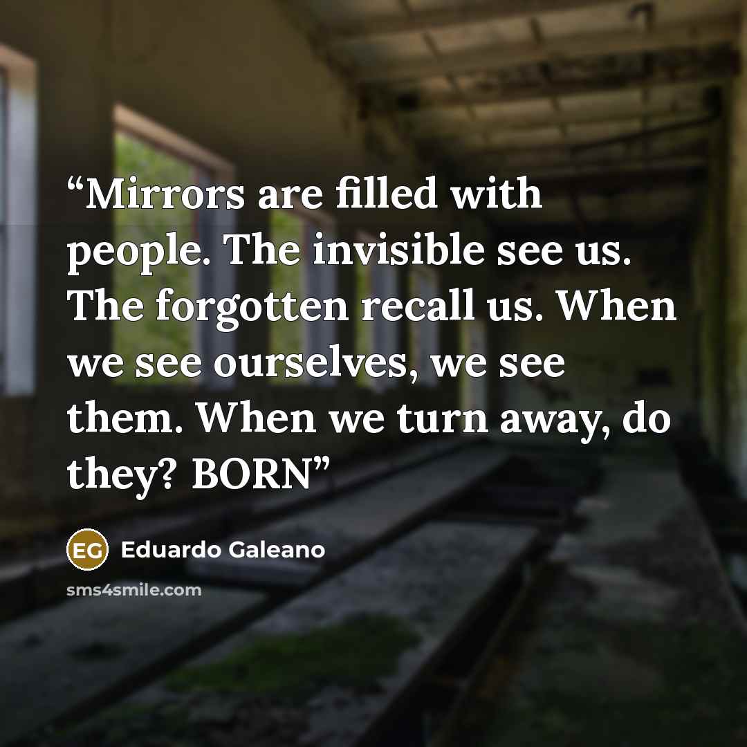 “Mirrors are filled with people. The invisible see us. The forgotten recall us. When we see ourselves, we see them. When we turn away, do they? BORN” quote by Eduardo Galeano
