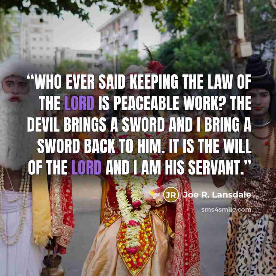 “Who ever said keeping the law of the Lord is peaceable work? The devil brings a sword and I bring a sword back to him. It is the will of the Lord and I am his servant.” quote by Joe R. Lansdale