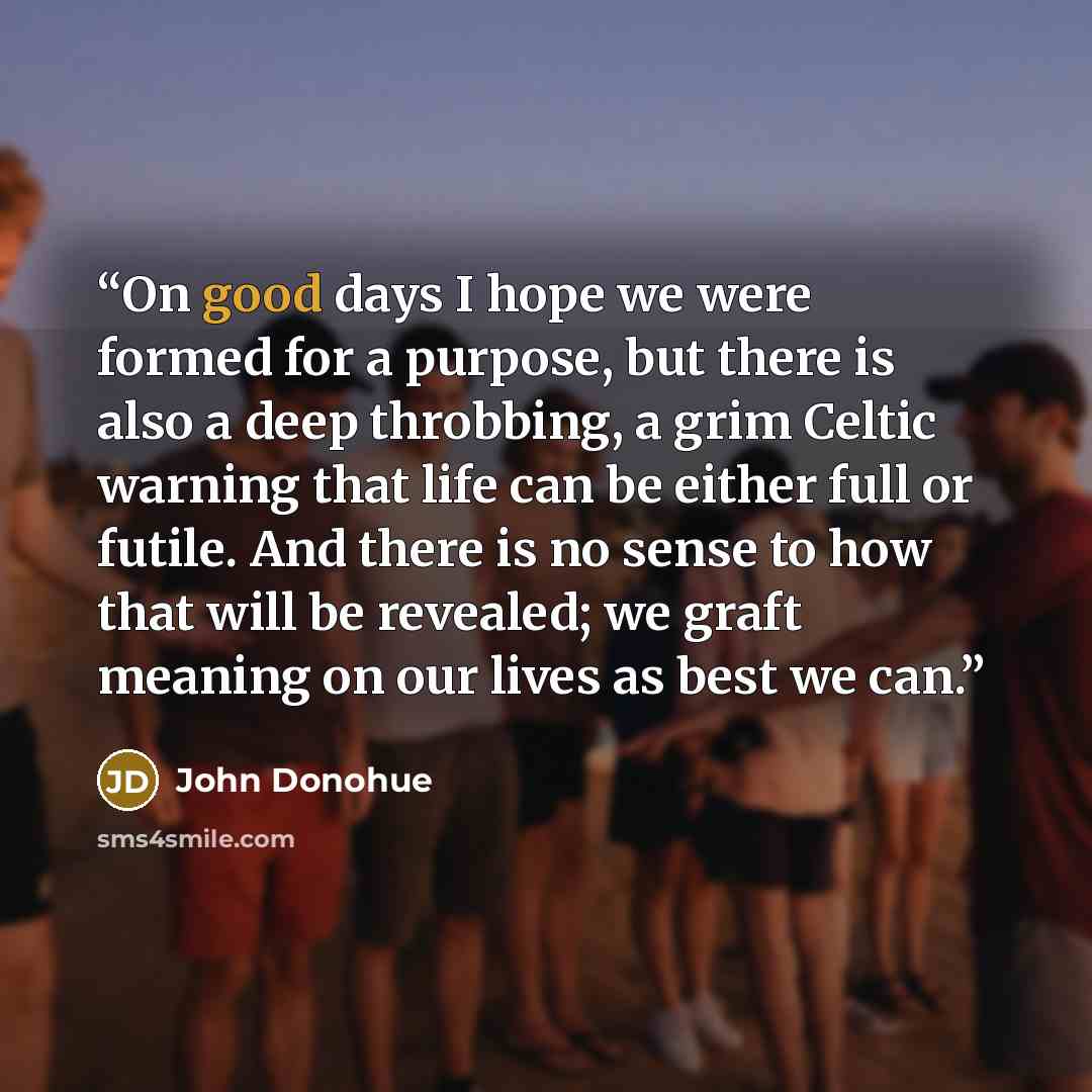 “On good days I hope we were formed for a purpose, but there is also a deep throbbing, a grim Celtic warning that life can be either full or futile. And there is no sense to how that will be revealed; we graft meaning on our lives as best we can.” quote by John Donohue
