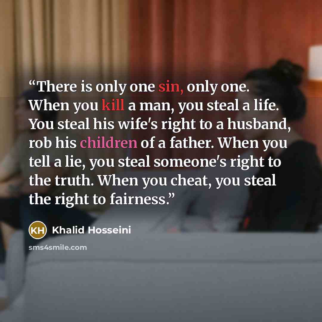 “There is only one sin, only one. When you kill a man, you steal a life. You steal his wife's right to a husband, rob his children of a father. When you tell a lie, you steal someone's right to the truth. When you cheat, you steal the right to fairness.” quote by Khalid Hosseini