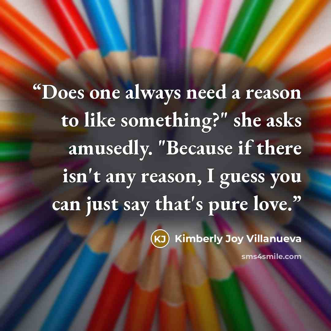 “Does one always need a reason to like something?" she asks amusedly. "Because if there isn't any reason, I guess you can just say that's pure love.” quote by Kimberly Joy Villanueva