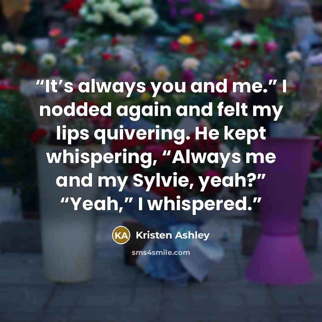 “It’s always you and me.” I nodded again and felt my lips quivering. He kept whispering, “Always me and my Sylvie, yeah?” “Yeah,” I whispered.” quote by Kristen Ashley