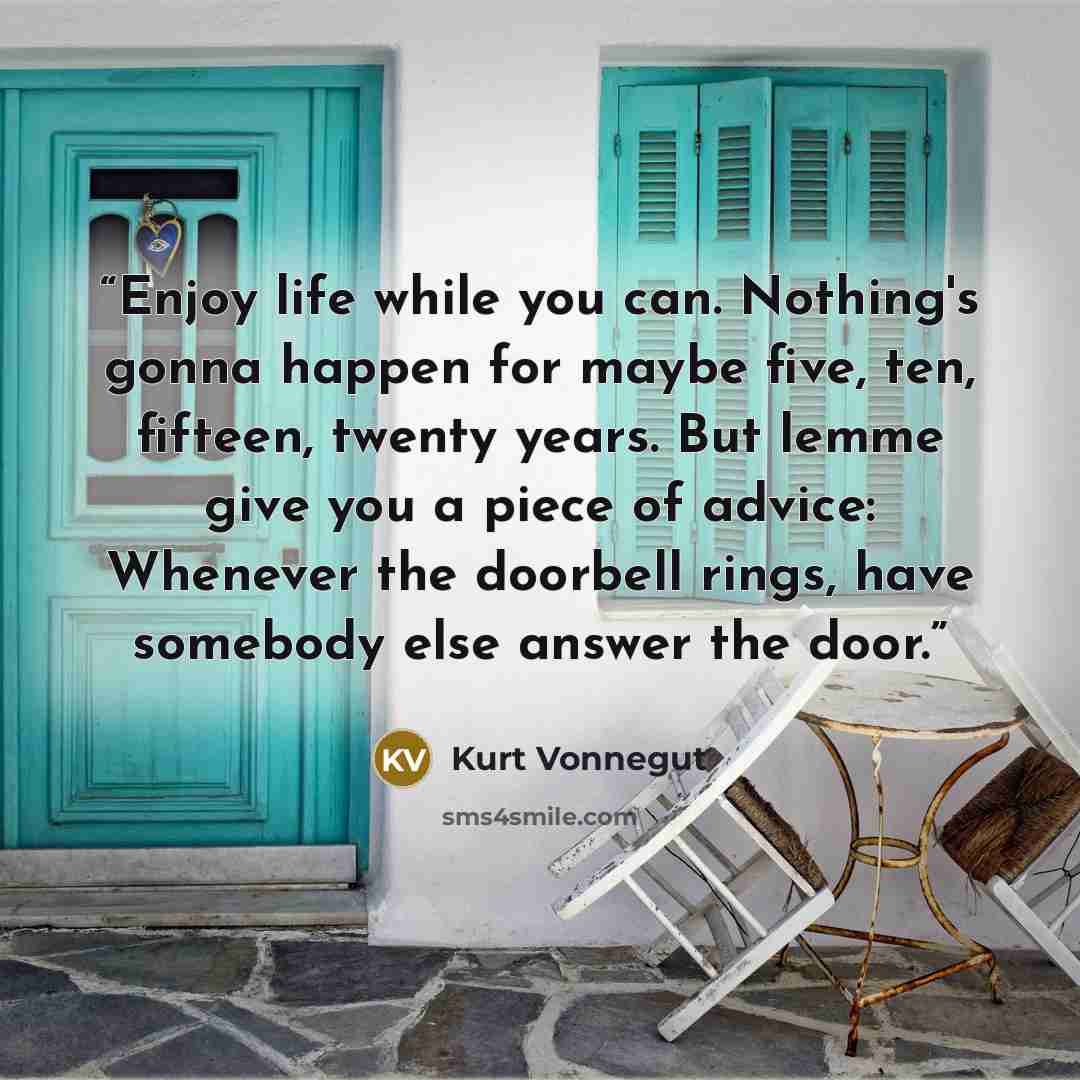 “Enjoy life while you can. Nothing's gonna happen for maybe five, ten, fifteen, twenty years. But lemme give you a piece of advice: Whenever the doorbell rings, have somebody else answer the door.” quote by Kurt Vonnegut