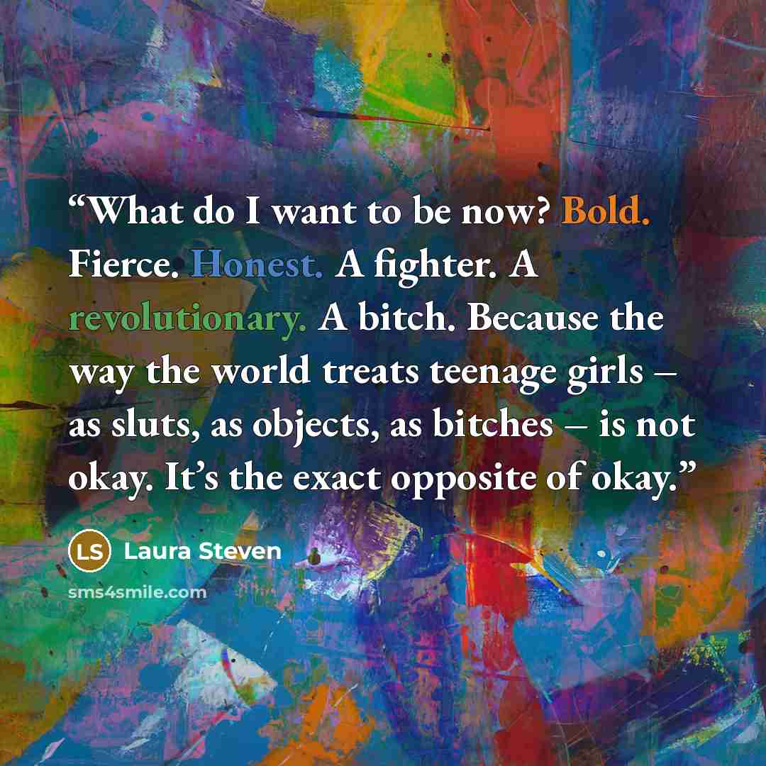 “What do I want to be now? Bold. Fierce. Honest. A fighter. A revolutionary. A bitch. Because the way the world treats teenage girls – as sluts, as objects, as bitches – is not okay. It’s the exact opposite of okay.” quote by Laura Steven