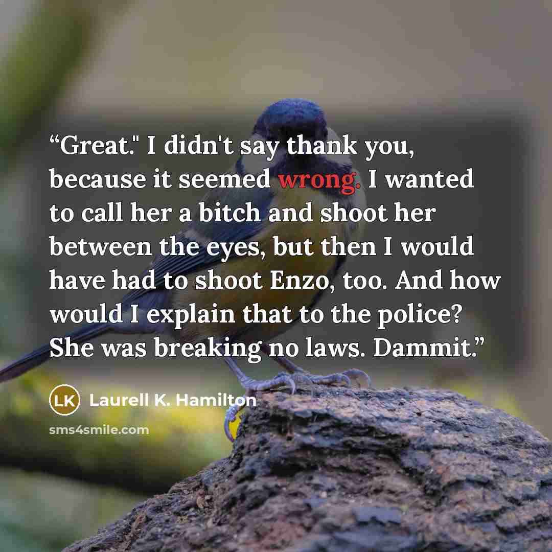 “Great." I didn't say thank you, because it seemed wrong. I wanted to call her a bitch and shoot her between the eyes, but then I would have had to shoot Enzo, too. And how would I explain that to the police? She was breaking no laws. Dammit.” quote by Laurell K. Hamilton