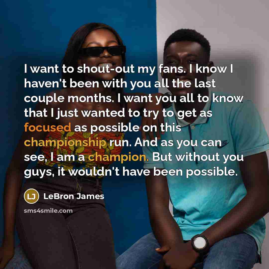 “I want to shout-out my fans. I know I haven't been with you all the last couple months. I want you all to know that I just wanted to try to get as focused as possible on this championship run. And as you can see, I am a champion. But without you guys, it wouldn't have been possible.” quote by Lebron James