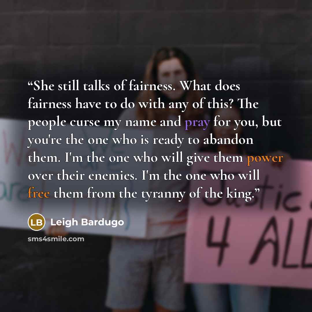 “She still talks of fairness. What does fairness have to do with any of this? The people curse my name and pray for you, but you're the one who is ready to abandon them. I'm the one who will give them power over their enemies. I'm the one who will free them from the tyranny of the king.” quote by Leigh Bardugo