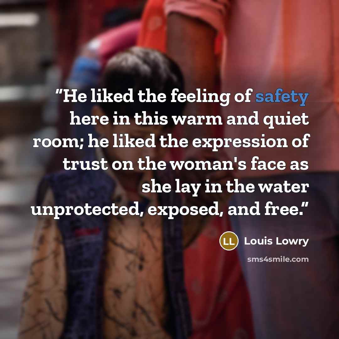 “He liked the feeling of safety here in this warm and quiet room; he liked the expression of trust on the woman's face as she lay in the water unprotected, exposed, and free.” quote by Louis Lowry