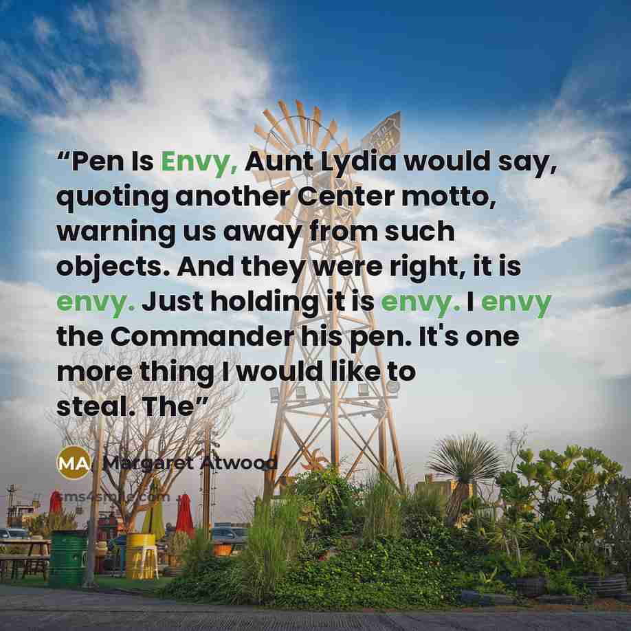 “Pen Is Envy, Aunt Lydia would say, quoting another Center motto, warning us away from such objects. And they were right, it is envy. Just holding it is envy. I envy the Commander his pen. It's one more thing I would like to steal. The” quote by Margaret Atwood