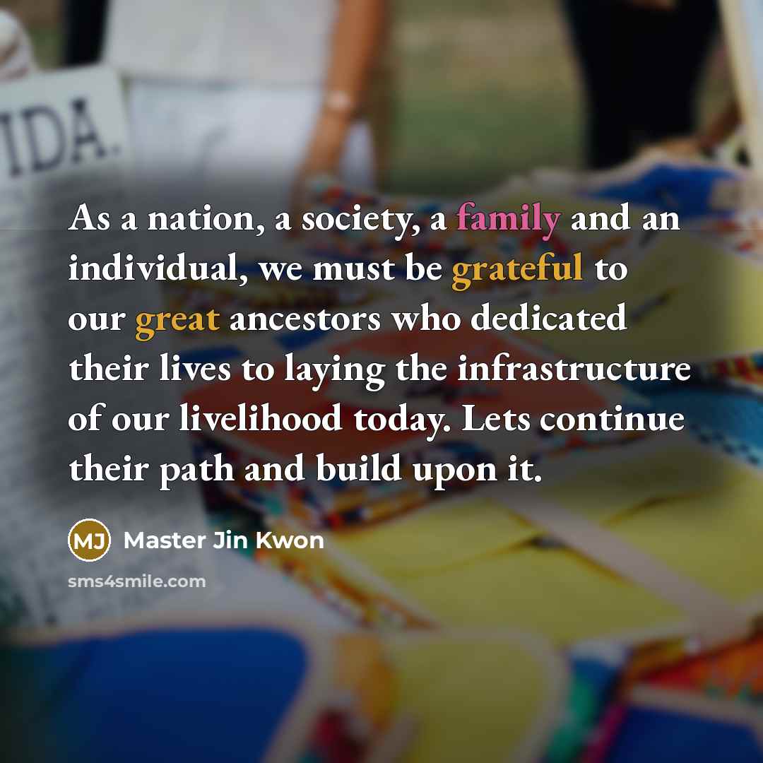 “As a nation, a society, a family and an individual, we must be grateful to our great ancestors who dedicated their lives to laying the infrastructure of our livelihood today. Lets continue their path and build upon it.” quote by Master Jin Kwon
