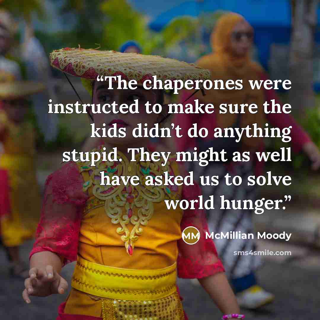 “The chaperones were instructed to make sure the kids didn’t do anything stupid. They might as well have asked us to solve world hunger.” quote by McMillian Moody