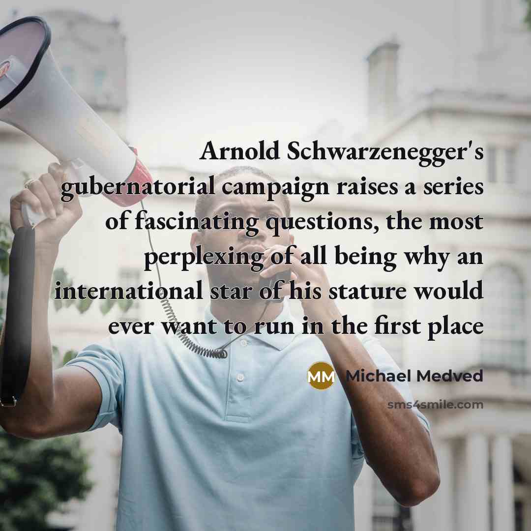 “Arnold Schwarzenegger's gubernatorial campaign raises a series of fascinating questions, the most perplexing of all being why an international star of his stature would ever want to run in the first place” quote by Michael Medved